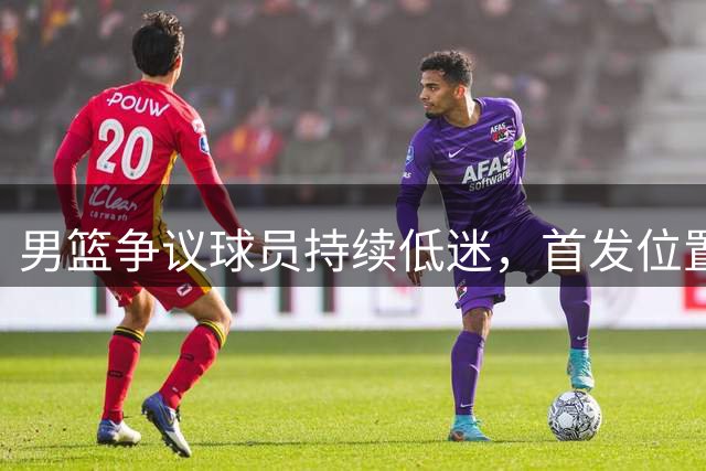男篮争议球员持续低迷，首发位置引质疑